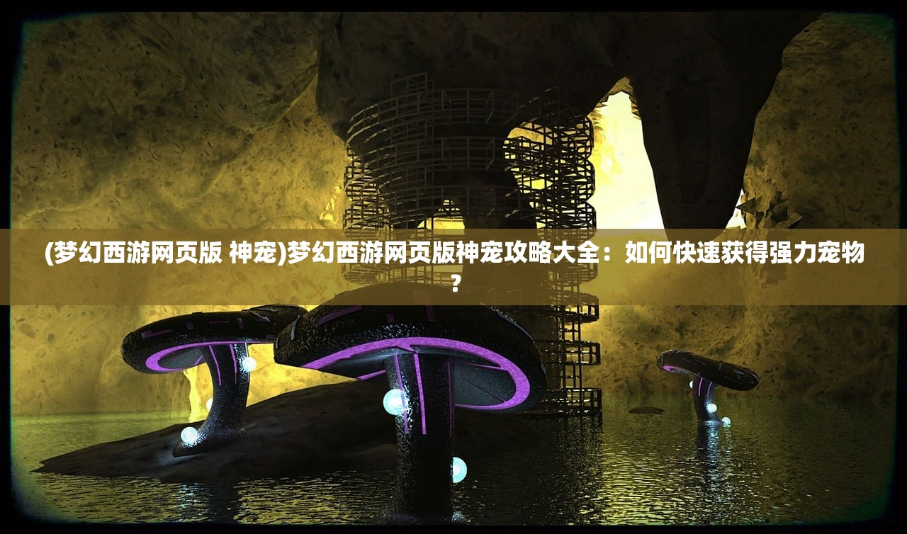 (梦幻西游网页版 神宠)梦幻西游网页版神宠攻略大全：如何快速获得强力宠物？