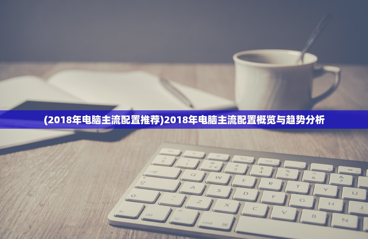 (2018年电脑主流配置推荐)2018年电脑主流配置概览与趋势分析 (2018年电脑主流配置推荐)2018年电脑主流配置概览与趋势分析