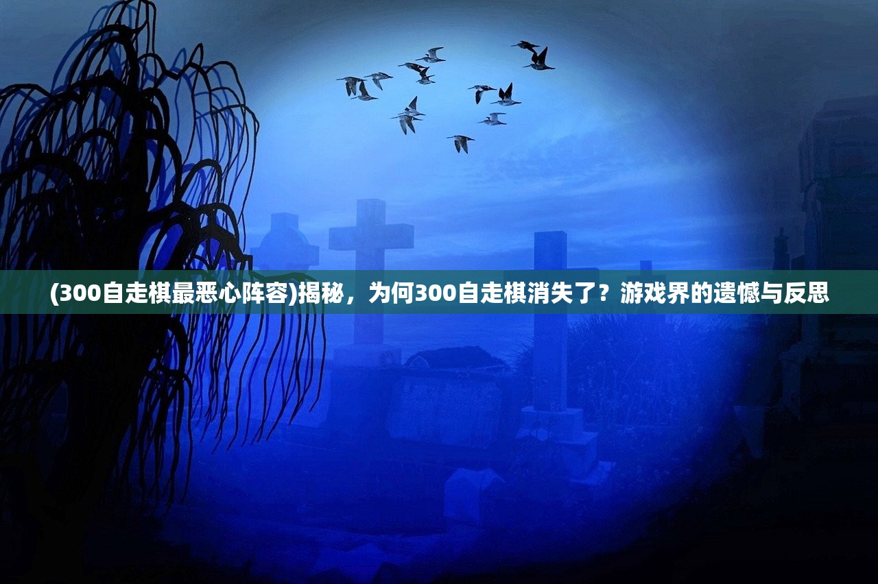 (300自走棋最恶心阵容)揭秘,为何300自走棋消失了?游戏界的遗憾与反思 (300自走棋最恶心阵容)揭秘,为何300自走棋消失了?游戏界的遗憾与反思